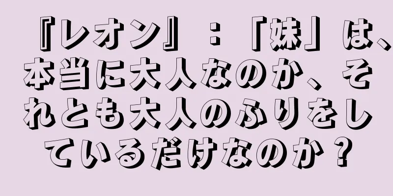 『レオン』：「妹」は、本当に大人なのか、それとも大人のふりをしているだけなのか？