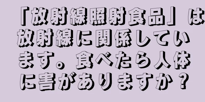 「放射線照射食品」は放射線に関係しています。食べたら人体に害がありますか？