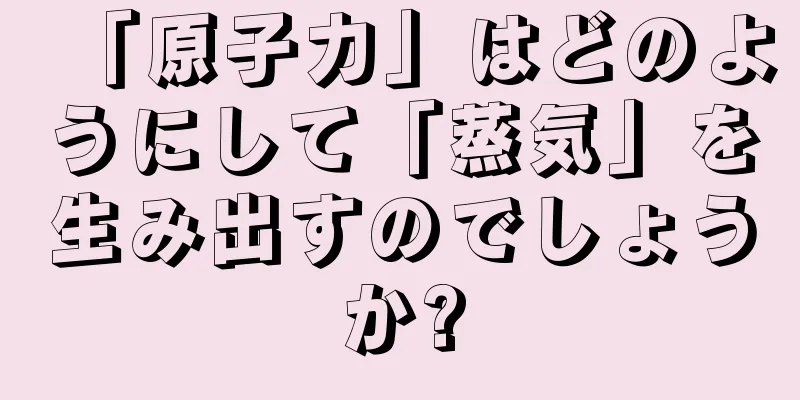 「原子力」はどのようにして「蒸気」を生み出すのでしょうか?