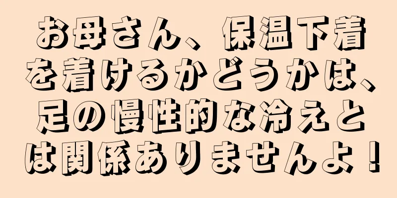 お母さん、保温下着を着けるかどうかは、足の慢性的な冷えとは関係ありませんよ！
