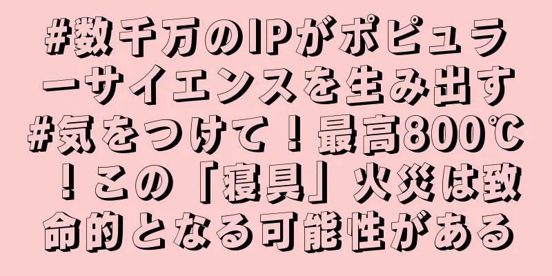 #数千万のIPがポピュラーサイエンスを生み出す#気をつけて！最高800℃！この「寝具」火災は致命的となる可能性がある