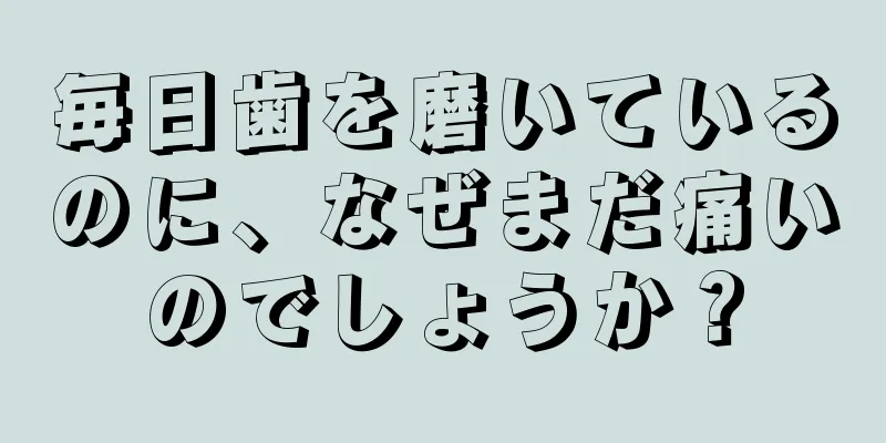 毎日歯を磨いているのに、なぜまだ痛いのでしょうか？