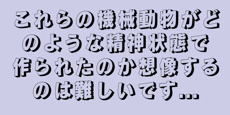 これらの機械動物がどのような精神状態で作られたのか想像するのは難しいです...