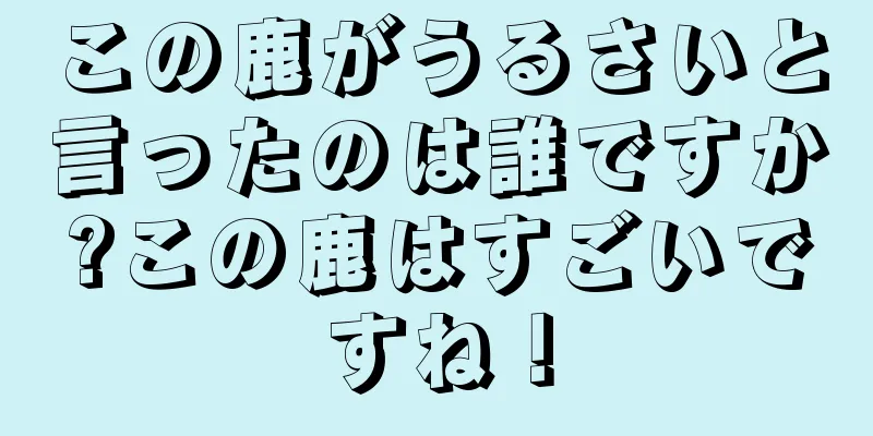 この鹿がうるさいと言ったのは誰ですか?この鹿はすごいですね！