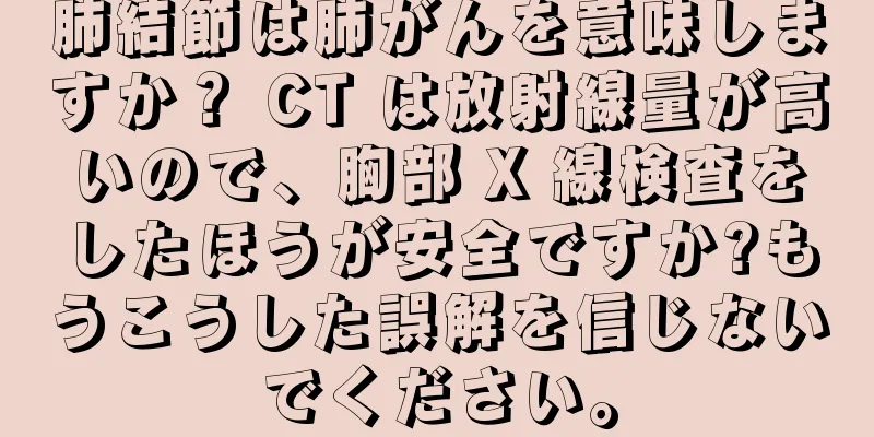 肺結節は肺がんを意味しますか？ CT は放射線量が高いので、胸部 X 線検査をしたほうが安全ですか?もうこうした誤解を信じないでください。