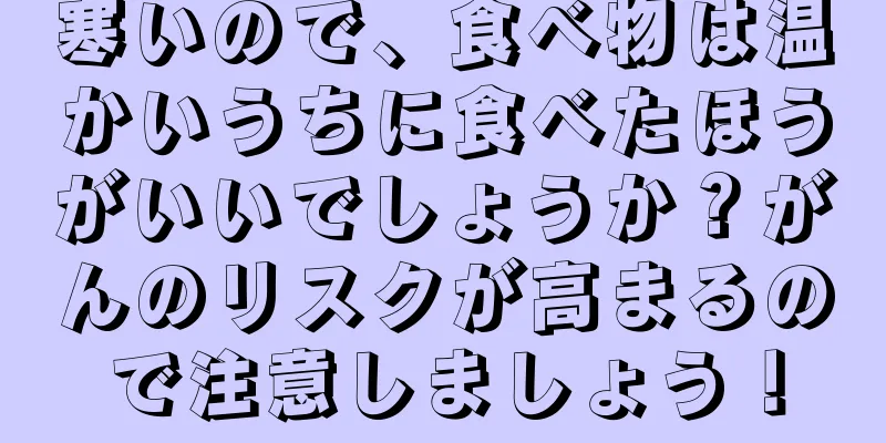 寒いので、食べ物は温かいうちに食べたほうがいいでしょうか？がんのリスクが高まるので注意しましょう！