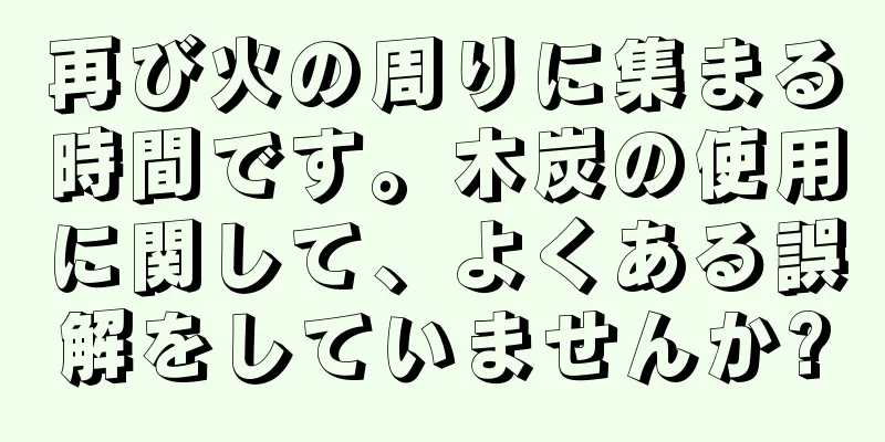 再び火の周りに集まる時間です。木炭の使用に関して、よくある誤解をしていませんか?