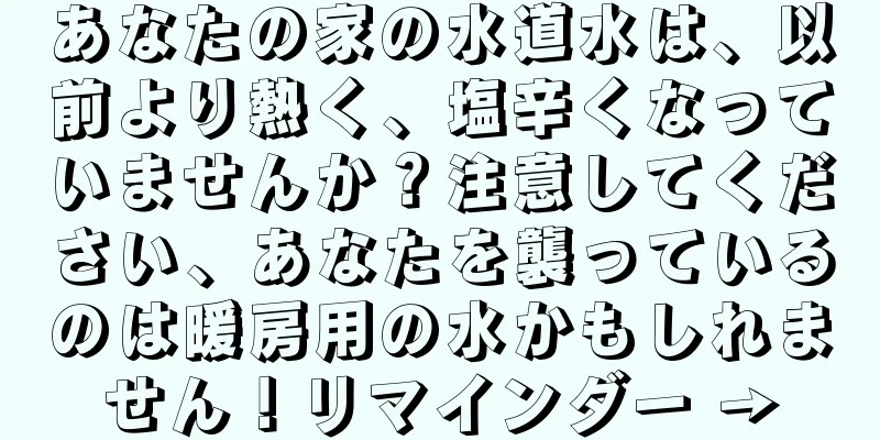 あなたの家の水道水は、以前より熱く、塩辛くなっていませんか？注意してください、あなたを襲っているのは暖房用の水かもしれません！リマインダー →
