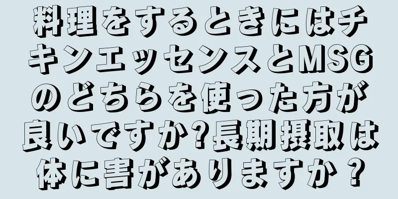料理をするときにはチキンエッセンスとMSGのどちらを使った方が良いですか?長期摂取は体に害がありますか？