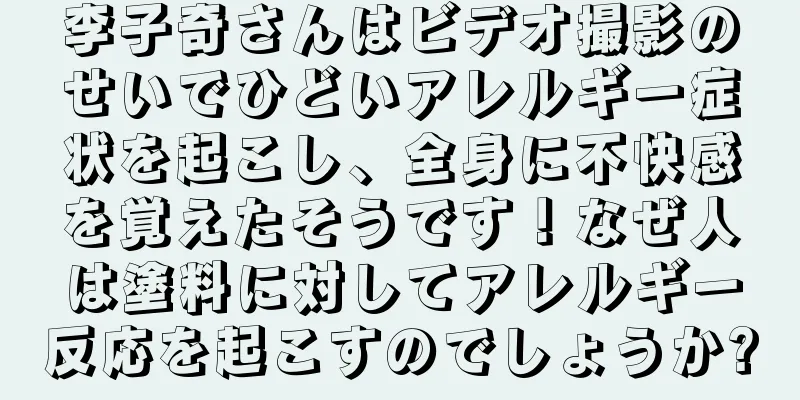李子奇さんはビデオ撮影のせいでひどいアレルギー症状を起こし、全身に不快感を覚えたそうです！なぜ人は塗料に対してアレルギー反応を起こすのでしょうか?