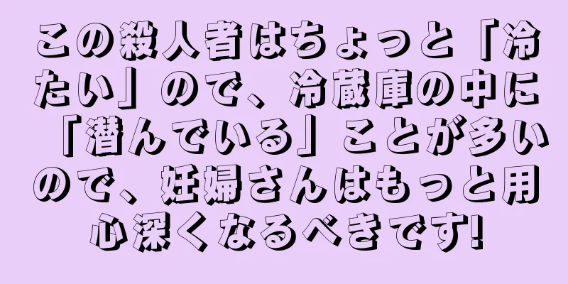 この殺人者はちょっと「冷たい」ので、冷蔵庫の中に「潜んでいる」ことが多いので、妊婦さんはもっと用心深くなるべきです!
