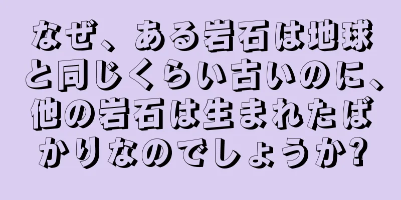 なぜ、ある岩石は地球と同じくらい古いのに、他の岩石は生まれたばかりなのでしょうか?