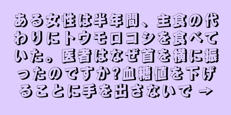 ある女性は半年間、主食の代わりにトウモロコシを食べていた。医者はなぜ首を横に振ったのですか?血糖値を下げることに手を出さないで →