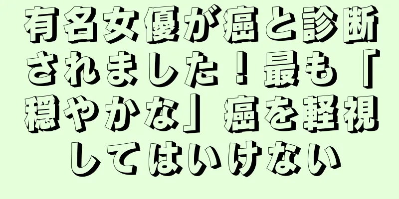 有名女優が癌と診断されました！最も「穏やかな」癌を軽視してはいけない