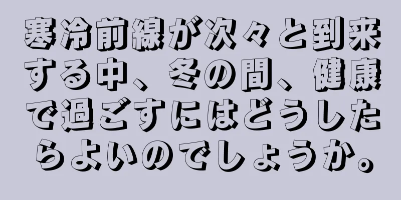 寒冷前線が次々と到来する中、冬の間、健康で過ごすにはどうしたらよいのでしょうか。