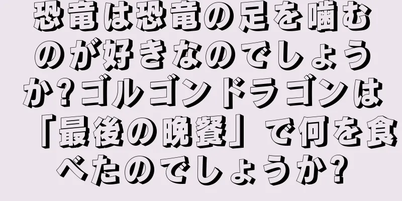 恐竜は恐竜の足を噛むのが好きなのでしょうか?ゴルゴンドラゴンは「最後の晩餐」で何を食べたのでしょうか?