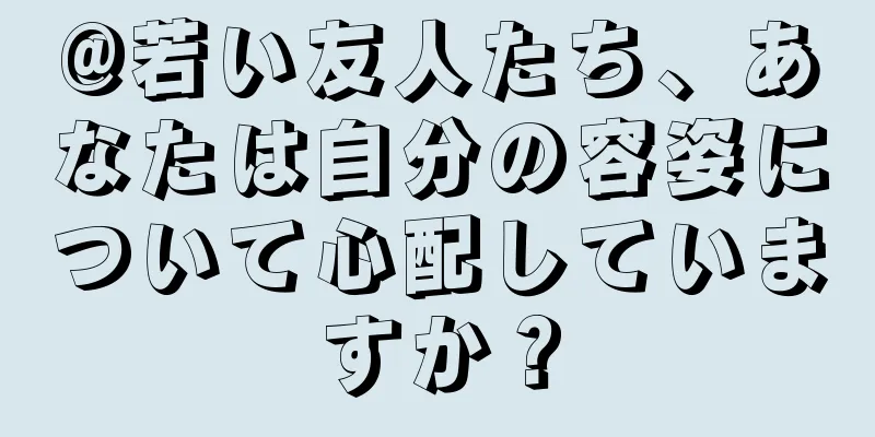 @若い友人たち、あなたは自分の容姿について心配していますか？
