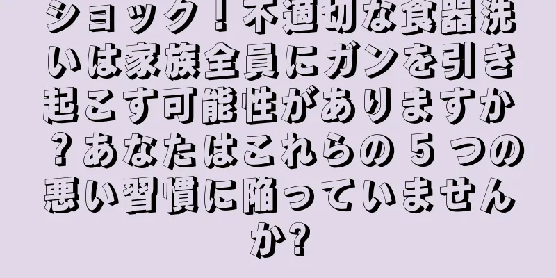 ショック！不適切な食器洗いは家族全員にガンを引き起こす可能性がありますか？あなたはこれらの 5 つの悪い習慣に陥っていませんか?
