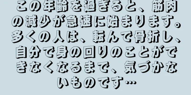 この年齢を過ぎると、筋肉の減少が急速に始まります。多くの人は、転んで骨折し、自分で身の回りのことができなくなるまで、気づかないものです…