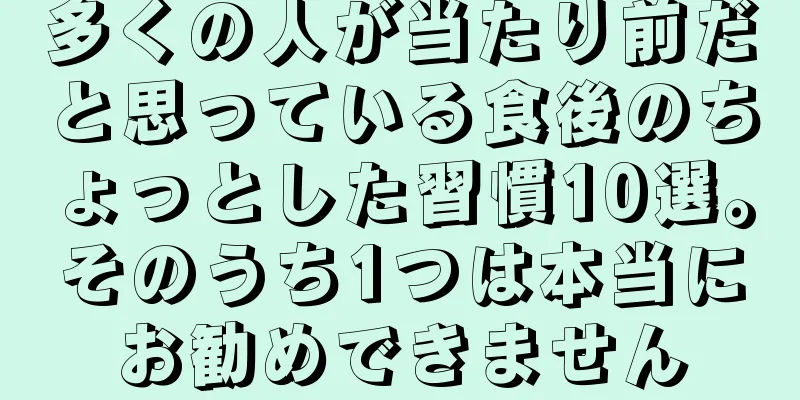 多くの人が当たり前だと思っている食後のちょっとした習慣10選。そのうち1つは本当にお勧めできません