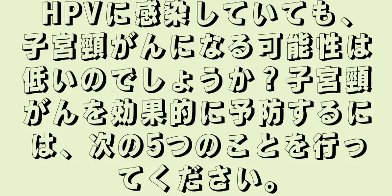 HPVに感染していても、子宮頸がんになる可能性は低いのでしょうか？子宮頸がんを効果的に予防するには、次の5つのことを行ってください。