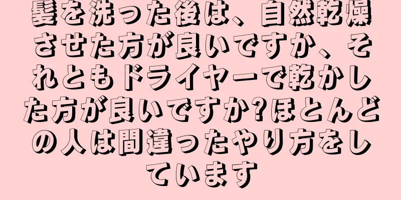 髪を洗った後は、自然乾燥させた方が良いですか、それともドライヤーで乾かした方が良いですか?ほとんどの人は間違ったやり方をしています