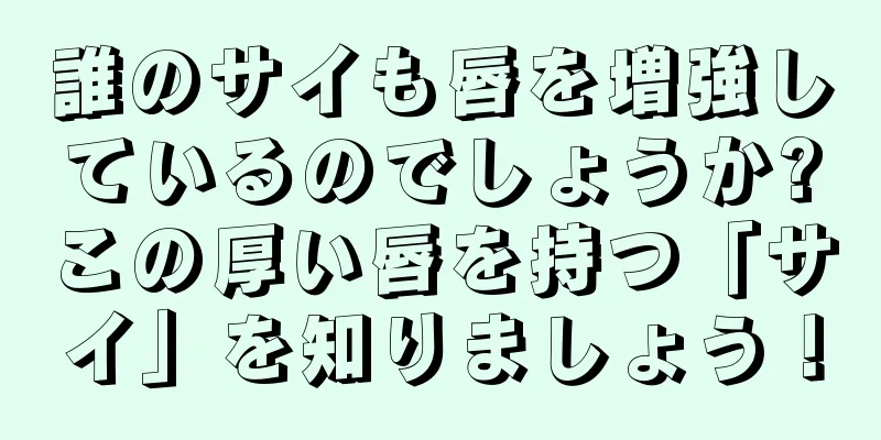 誰のサイも唇を増強しているのでしょうか?この厚い唇を持つ「サイ」を知りましょう！