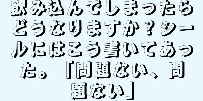 飲み込んでしまったらどうなりますか？シールにはこう書いてあった。「問題ない、問題ない」