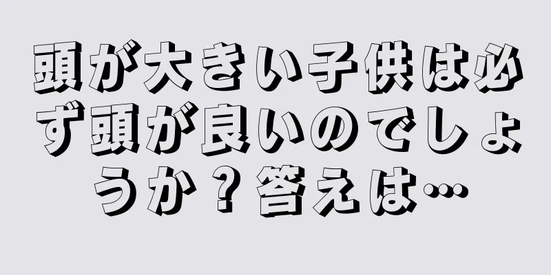 頭が大きい子供は必ず頭が良いのでしょうか？答えは…