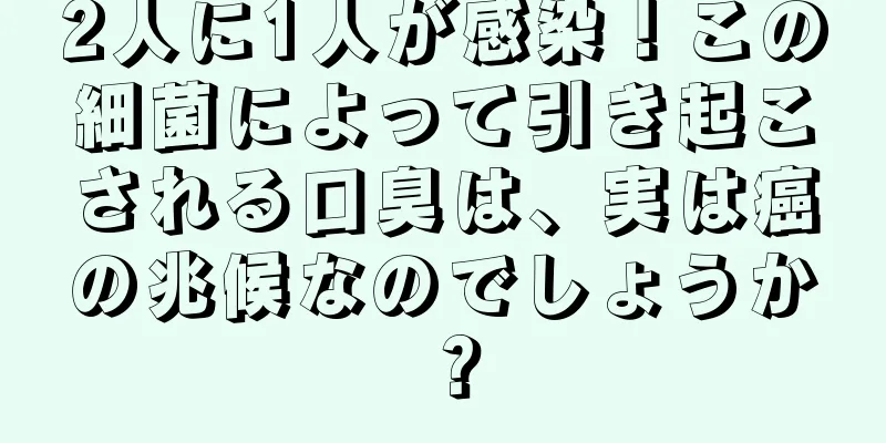 2人に1人が感染！この細菌によって引き起こされる口臭は、実は癌の兆候なのでしょうか？