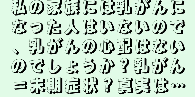 私の家族には乳がんになった人はいないので、乳がんの心配はないのでしょうか？乳がん＝末期症状？真実は…