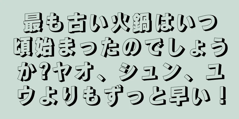 最も古い火鍋はいつ頃始まったのでしょうか?ヤオ、シュン、ユウよりもずっと早い！