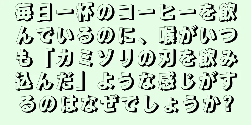毎日一杯のコーヒーを飲んでいるのに、喉がいつも「カミソリの刃を飲み込んだ」ような感じがするのはなぜでしょうか?