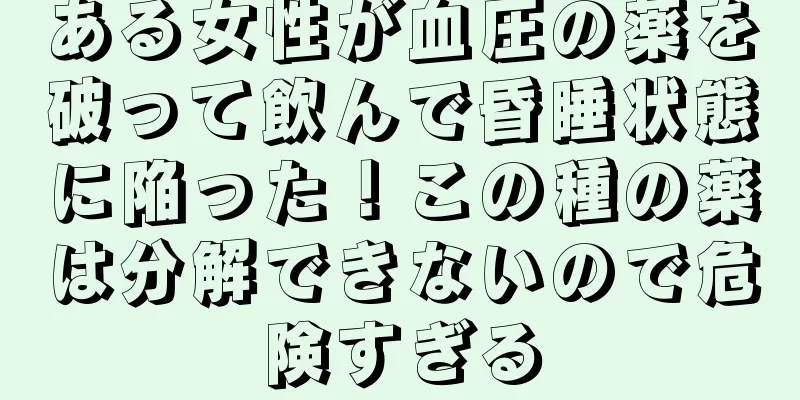 ある女性が血圧の薬を破って飲んで昏睡状態に陥った！この種の薬は分解できないので危険すぎる