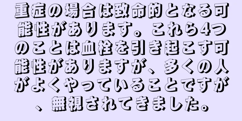 重症の場合は致命的となる可能性があります。これら4つのことは血栓を引き起こす可能性がありますが、多くの人がよくやっていることですが、無視されてきました。
