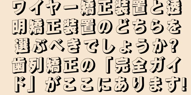ワイヤー矯正装置と透明矯正装置のどちらを選ぶべきでしょうか?歯列矯正の「完全ガイド」がここにあります!