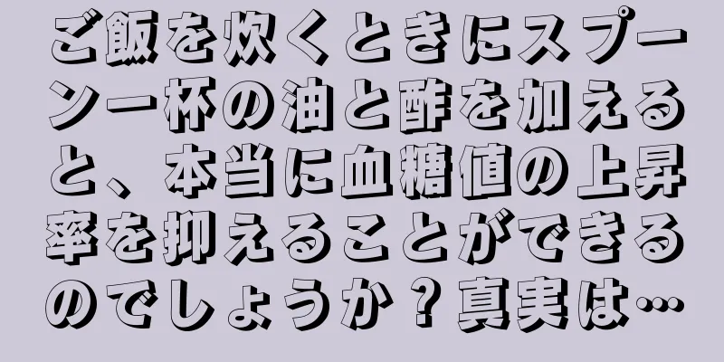 ご飯を炊くときにスプーン一杯の油と酢を加えると、本当に血糖値の上昇率を抑えることができるのでしょうか？真実は…