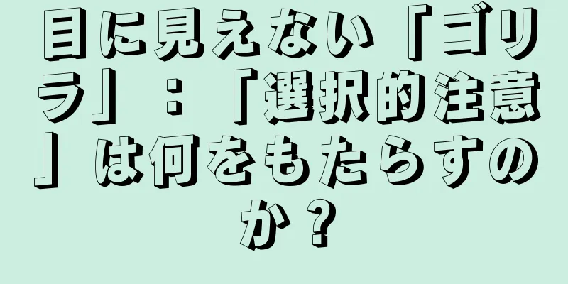 目に見えない「ゴリラ」：「選択的注意」は何をもたらすのか？