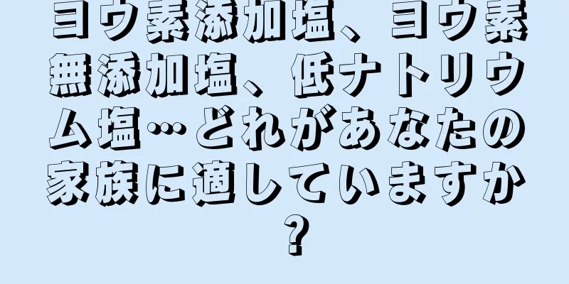 ヨウ素添加塩、ヨウ素無添加塩、低ナトリウム塩…どれがあなたの家族に適していますか？