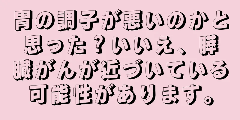 胃の調子が悪いのかと思った？いいえ、膵臓がんが近づいている可能性があります。
