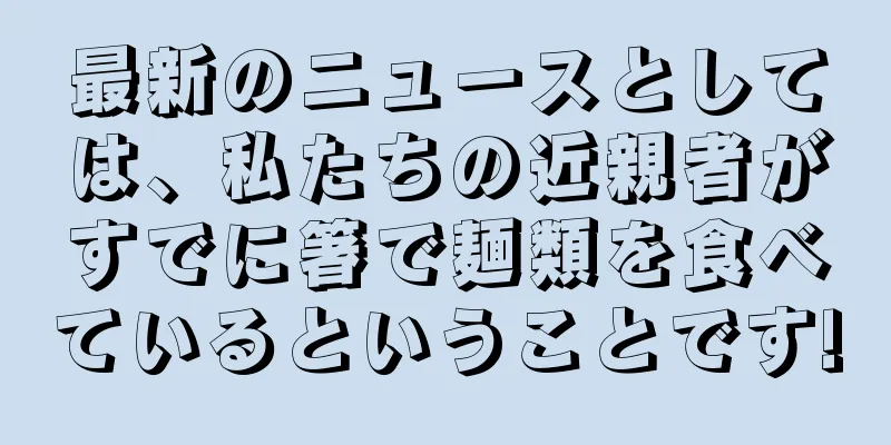 最新のニュースとしては、私たちの近親者がすでに箸で麺類を食べているということです!