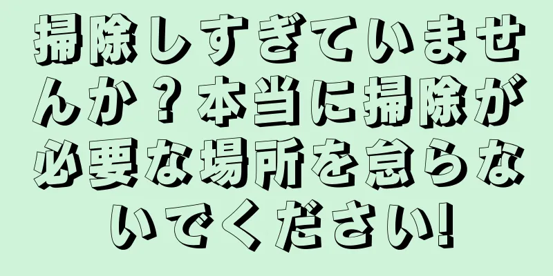 掃除しすぎていませんか？本当に掃除が必要な場所を怠らないでください!