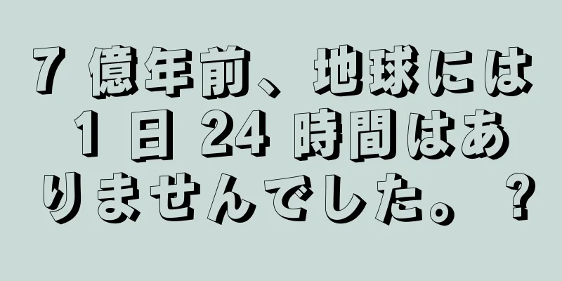 7 億年前、地球には 1 日 24 時間はありませんでした。 ?