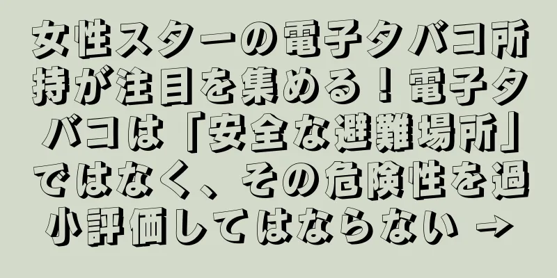 女性スターの電子タバコ所持が注目を集める！電子タバコは「安全な避難場所」ではなく、その危険性を過小評価してはならない →
