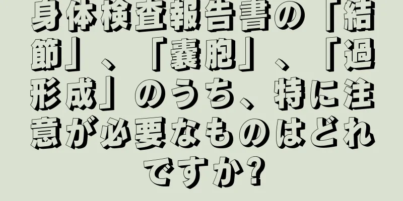 身体検査報告書の「結節」、「嚢胞」、「過形成」のうち、特に注意が必要なものはどれですか?