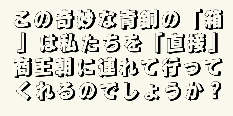 この奇妙な青銅の「箱」は私たちを「直接」商王朝に連れて行ってくれるのでしょうか？