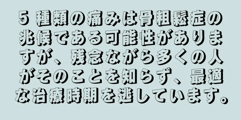 5 種類の痛みは骨粗鬆症の兆候である可能性がありますが、残念ながら多くの人がそのことを知らず、最適な治療時期を逃しています。