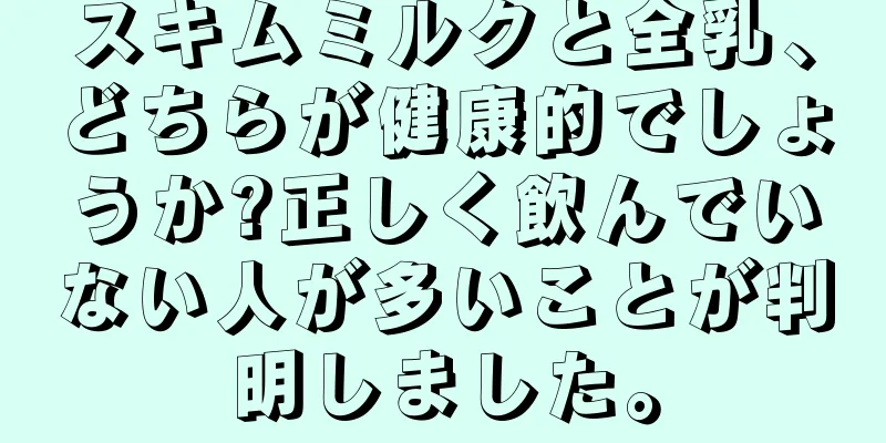 スキムミルクと全乳、どちらが健康的でしょうか?正しく飲んでいない人が多いことが判明しました。