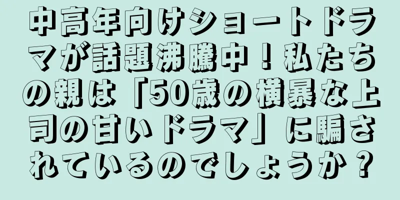 中高年向けショートドラマが話題沸騰中！私たちの親は「50歳の横暴な上司の甘いドラマ」に騙されているのでしょうか？