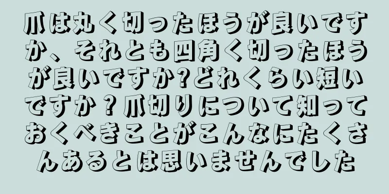 爪は丸く切ったほうが良いですか、それとも四角く切ったほうが良いですか?どれくらい短いですか？爪切りについて知っておくべきことがこんなにたくさんあるとは思いませんでした